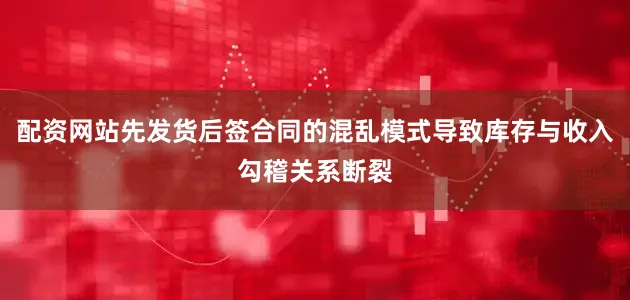 配资网站先发货后签合同的混乱模式导致库存与收入勾稽关系断裂