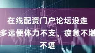 在线配资门户论坛没走多远便体力不支、疲惫不堪