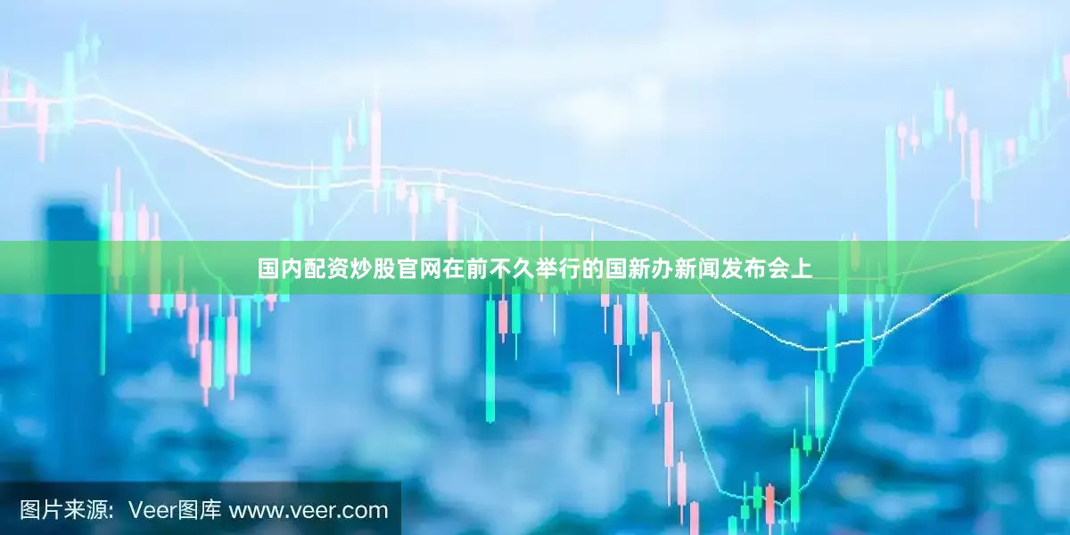 国内配资炒股官网在前不久举行的国新办新闻发布会上