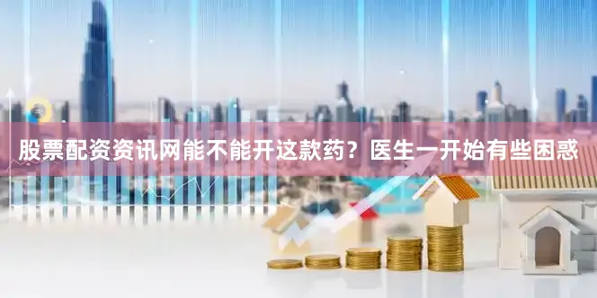 股票配资资讯网能不能开这款药？医生一开始有些困惑