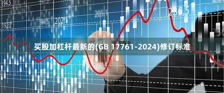 买股加杠杆最新的(GB 17761-2024)修订标准