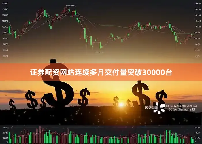 证券配资网站连续多月交付量突破30000台