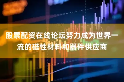 股票配资在线论坛努力成为世界一流的磁性材料和器件供应商