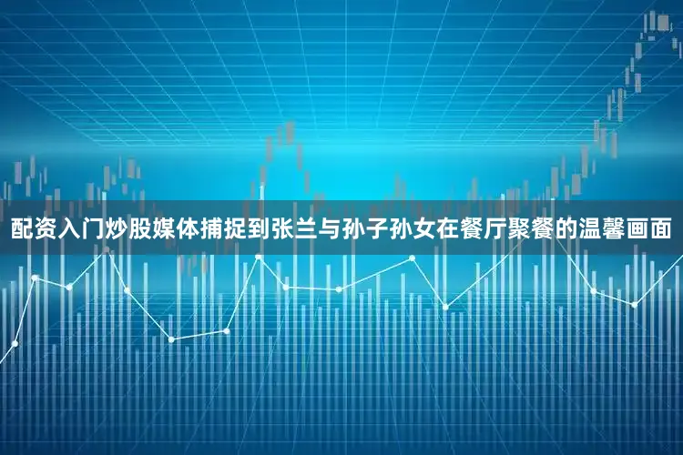 配资入门炒股媒体捕捉到张兰与孙子孙女在餐厅聚餐的温馨画面