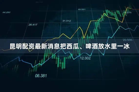 昆明配资最新消息把西瓜、啤酒放水里一冰
