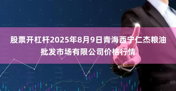 股票开杠杆2025年8月9日青海西宁仁杰粮油批发市场有限公司价格行情