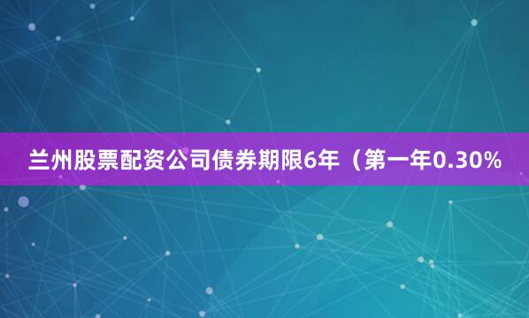 兰州股票配资公司债券期限6年（第一年0.30%