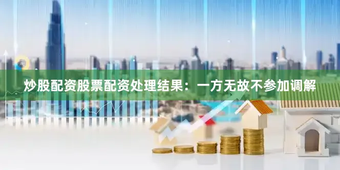 炒股配资股票配资处理结果：一方无故不参加调解